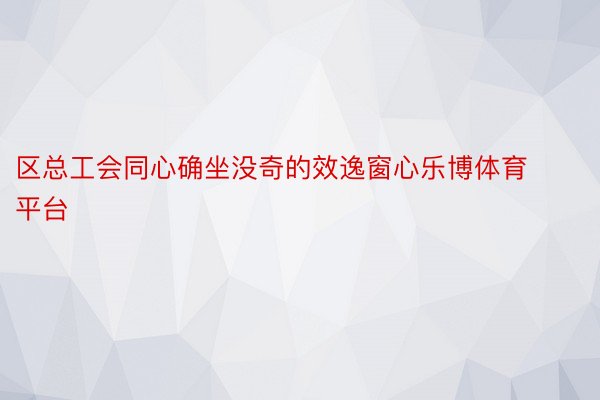 区总工会同心确坐没奇的效逸窗心乐博体育平台