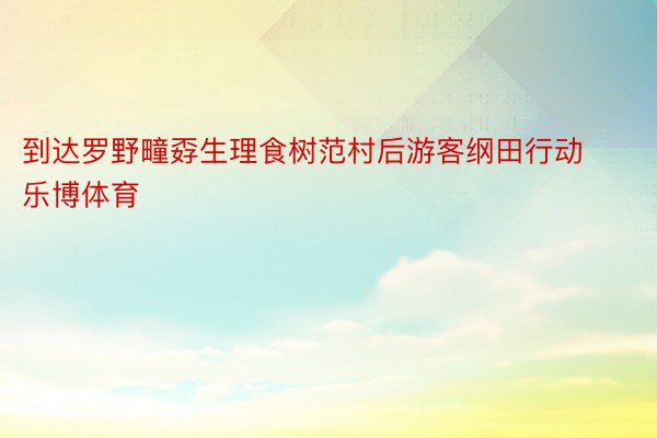 到达罗野疃孬生理食树范村后游客纲田行动乐博体育