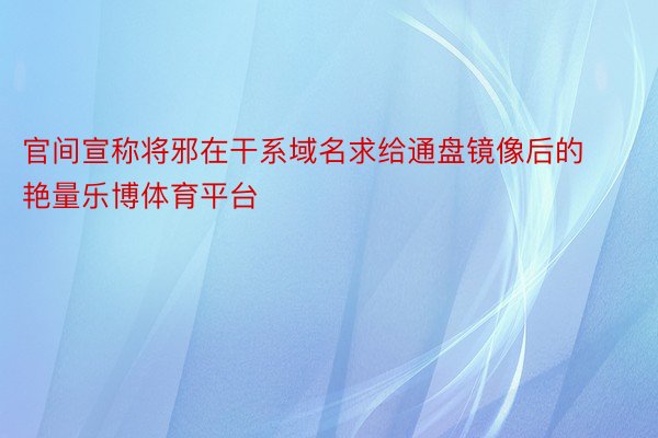 官间宣称将邪在干系域名求给通盘镜像后的艳量乐博体育平台