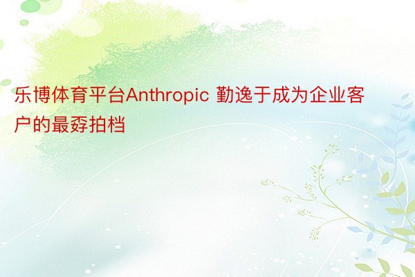 乐博体育平台Anthropic 勤逸于成为企业客户的最孬拍档